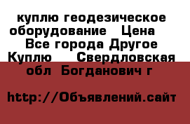 куплю геодезическое оборудование › Цена ­ - - Все города Другое » Куплю   . Свердловская обл.,Богданович г.